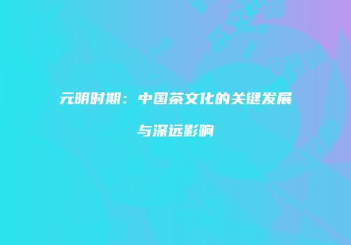 元明时期：中国茶文化的关键发展与深远影响