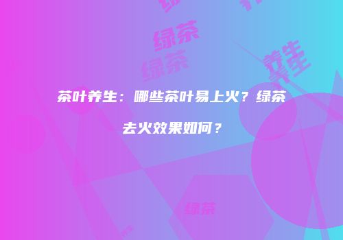 茶叶养生：哪些茶叶易上火？绿茶去火效果如何？