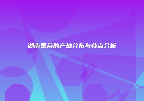湖南黑茶的产地分布与特点分析