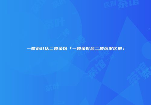 一楼茶叶店二楼茶馆「一楼茶叶店二楼茶馆区别」