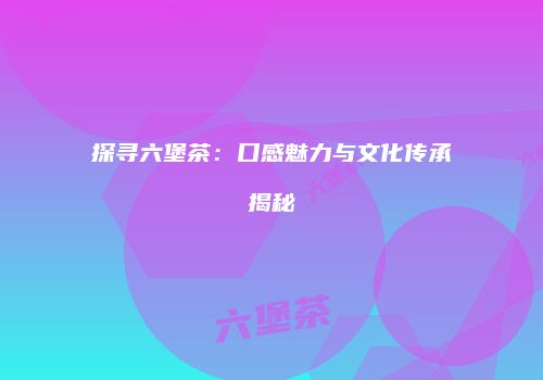 探寻六堡茶：口感魅力与文化传承揭秘