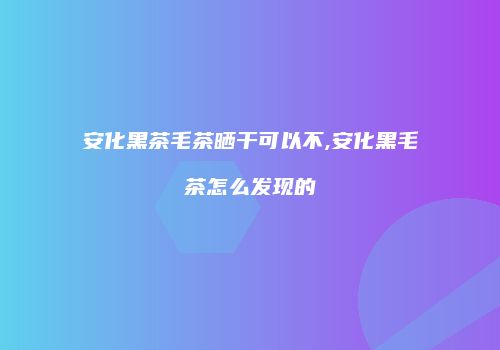 安化黑茶毛茶晒干可以不,安化黑毛茶怎么发现的