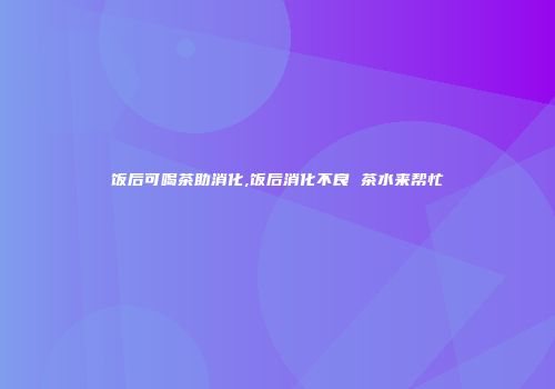 饭后可喝茶助消化,饭后消化不良 茶水来帮忙