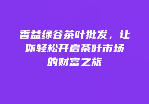 香益绿谷茶叶批发，让你轻松开启茶叶市场的财富之旅