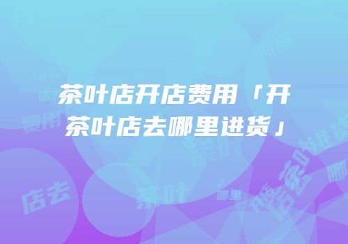 茶叶店开店费用「开茶叶店去哪里进货」