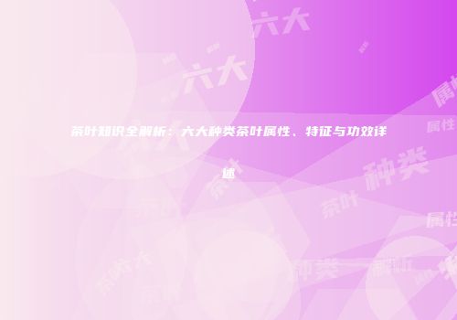 茶叶知识全解析：六大种类茶叶属性、特征与功效详述