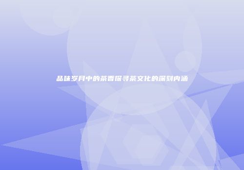 品味岁月中的茶香探寻茶文化的深刻内涵