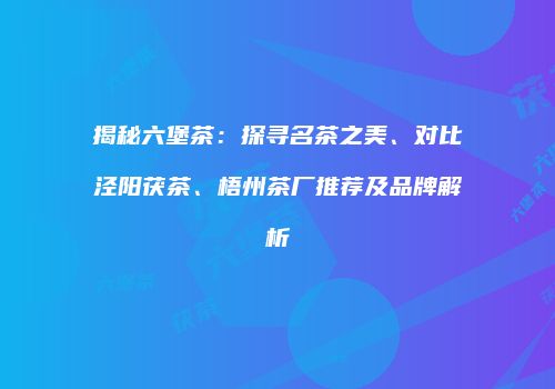 揭秘六堡茶：探寻名茶之美、对比泾阳茯茶、梧州茶厂推荐及品牌解析