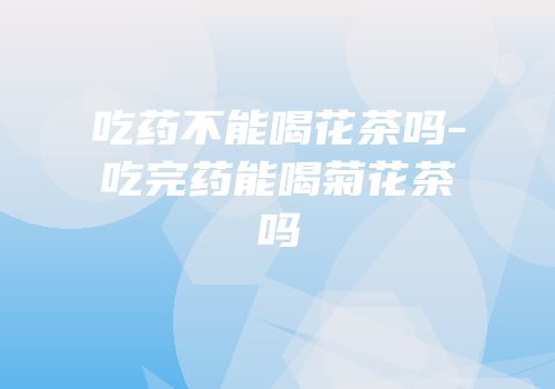 吃药不能喝花茶吗-吃完药能喝菊花茶吗