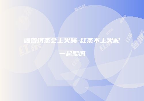 喝普洱茶会上火吗-红茶不上火配一起喝吗