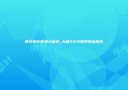 西安茶叶市场大益茶_大益2019值得收藏的茶