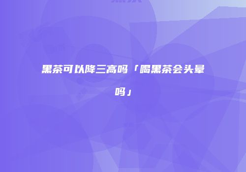 黑茶可以降三高吗「喝黑茶会头晕吗」
