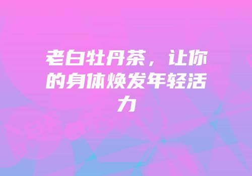 老白牡丹茶，让你的身体焕发年轻活力