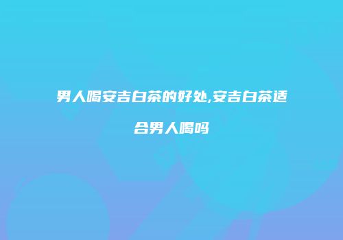 男人喝安吉白茶的好处,安吉白茶适合男人喝吗
