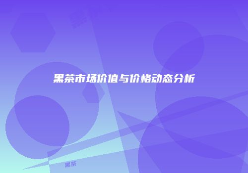 黑茶市场价值与价格动态分析