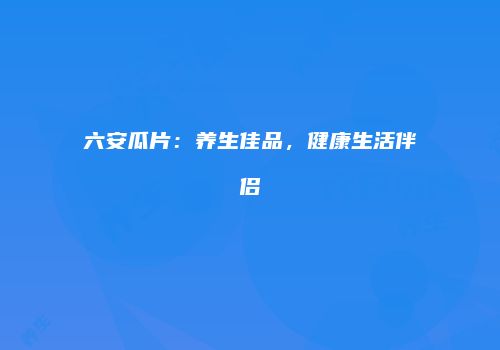 六安瓜片：养生佳品，健康生活伴侣