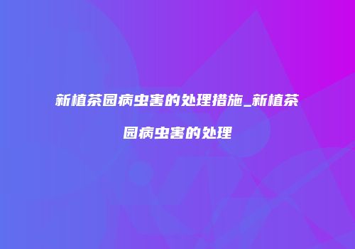 新植茶园病虫害的处理措施_新植茶园病虫害的处理