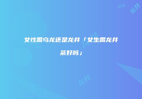 女性喝乌龙还是龙井「女生喝龙井茶好吗」