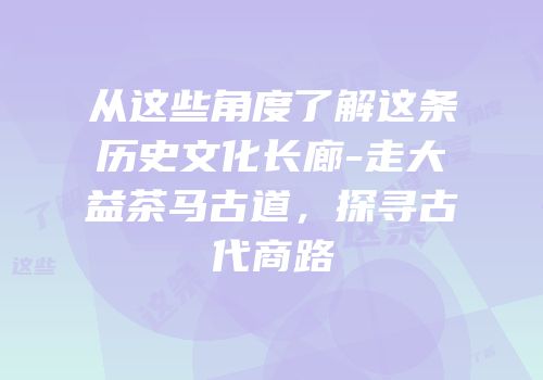 从这些角度了解这条历史文化长廊-走大益茶马古道，探寻古代商路