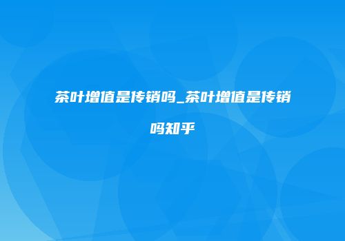 茶叶增值是传销吗_茶叶增值是传销吗知乎