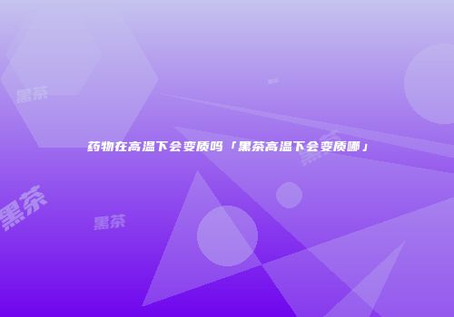 药物在高温下会变质吗「黑茶高温下会变质哪」