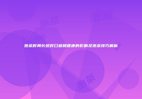 泡茶时间长短对口感和健康的影响及泡茶技巧解析