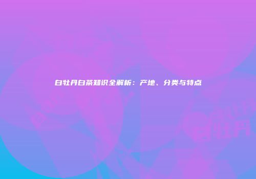 白牡丹白茶知识全解析：产地、分类与特点