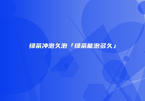绿茶冲泡久泡「绿茶能泡多久」