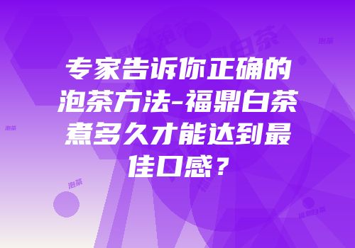 专家告诉你正确的泡茶方法-福鼎白茶煮多久才能达到最佳口感？