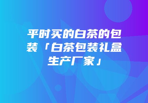 平时买的白茶的包装「白茶包装礼盒生产厂家」