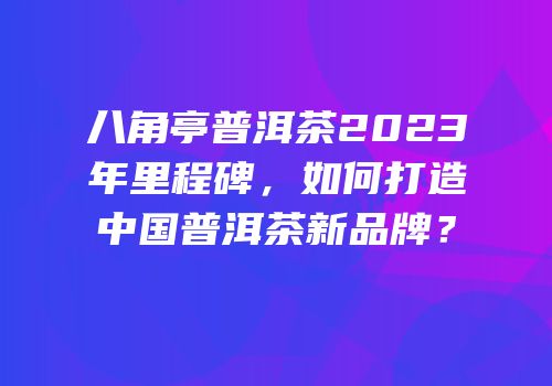 八角亭普洱茶2023年里程碑，如何打造中国普洱茶新品牌？