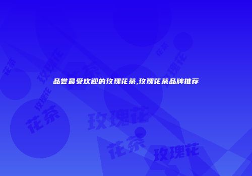 品尝最受欢迎的玫瑰花茶,玫瑰花茶品牌推荐