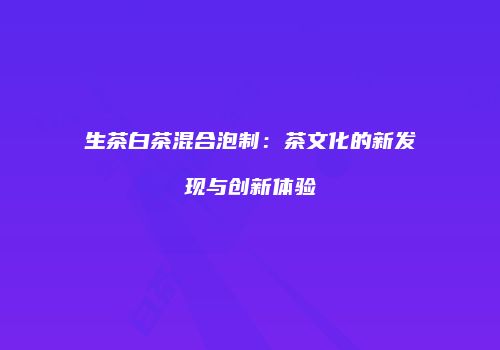 生茶白茶混合泡制：茶文化的新发现与创新体验