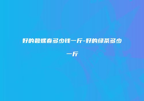 好的碧螺春多少钱一斤-好的绿茶多少一斤