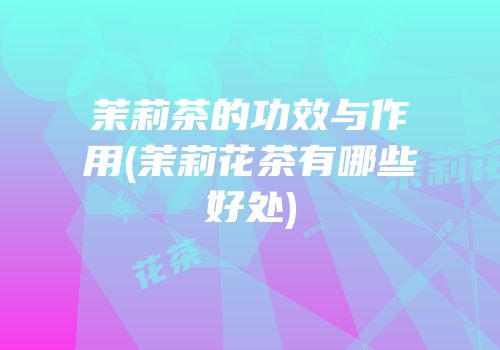 茉莉茶的功效与作用(茉莉花茶有哪些好处)