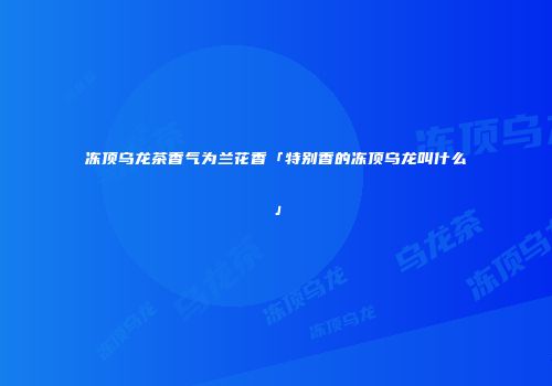冻顶乌龙茶香气为兰花香「特别香的冻顶乌龙叫什么」