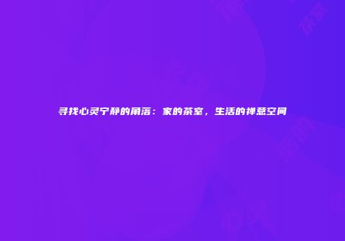 寻找心灵宁静的角落：家的茶室，生活的禅意空间