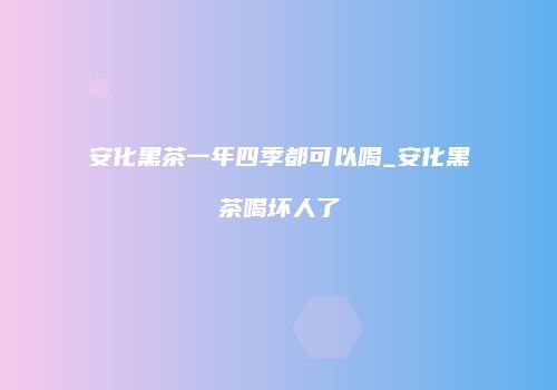安化黑茶一年四季都可以喝_安化黑茶喝坏人了
