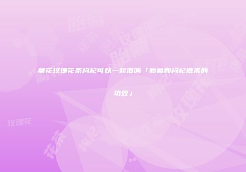 菊花玫瑰花茶枸杞可以一起泡吗「胎菊和枸杞泡茶的功效」