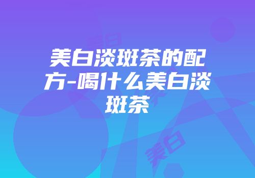 美白淡斑茶的配方-喝什么美白淡斑茶