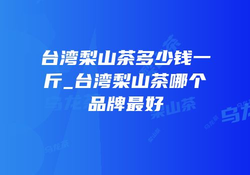 台湾梨山茶多少钱一斤_台湾梨山茶哪个品牌最好