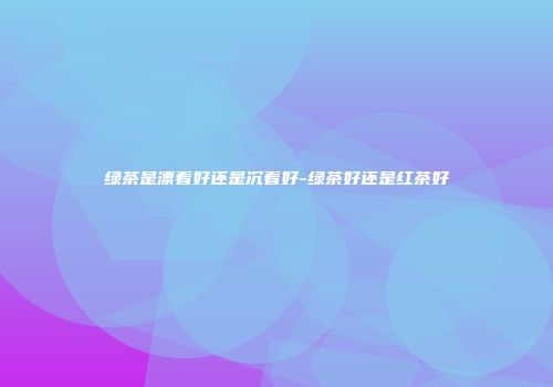 绿茶是漂着好还是沉着好-绿茶好还是红茶好