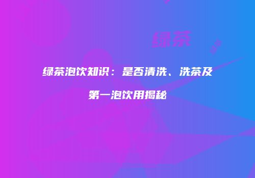 绿茶泡饮知识：是否清洗、洗茶及第一泡饮用揭秘