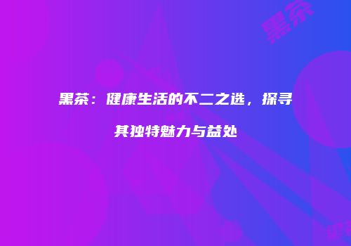 黑茶：健康生活的不二之选，探寻其独特魅力与益处