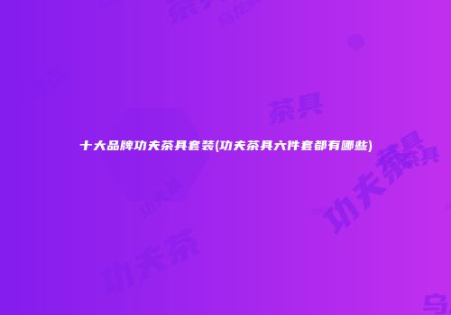 十大品牌功夫茶具套装(功夫茶具六件套都有哪些)