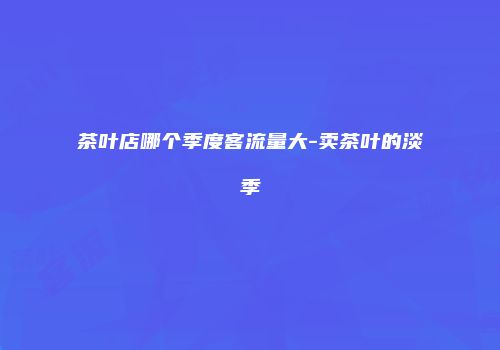 茶叶店哪个季度客流量大-卖茶叶的淡季