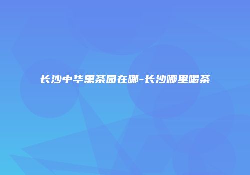 长沙中华黑茶园在哪-长沙哪里喝茶