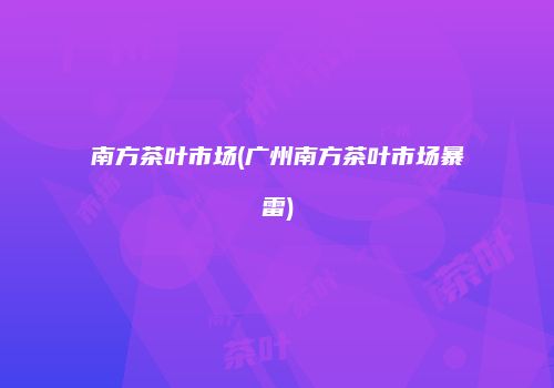 南方茶叶市场(广州南方茶叶市场暴雷)
