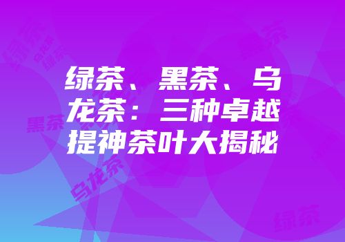 绿茶、黑茶、乌龙茶：三种卓越提神茶叶大揭秘