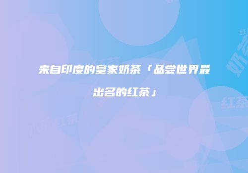 来自印度的皇家奶茶「品尝世界最出名的红茶」